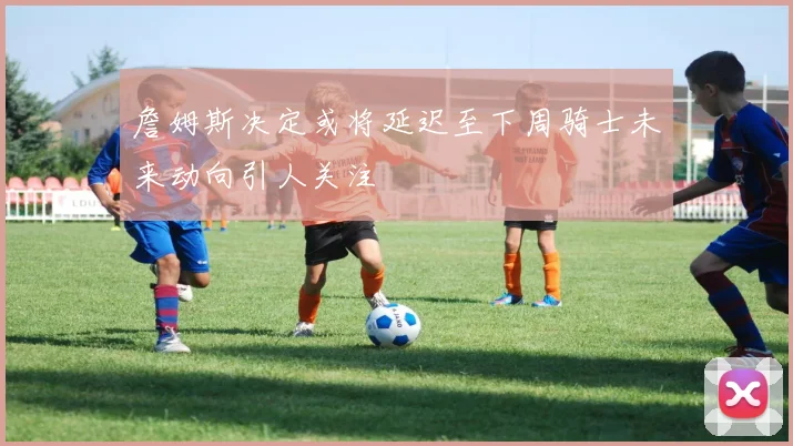 詹姆斯决定或将延迟至下周骑士未来动向引人关注