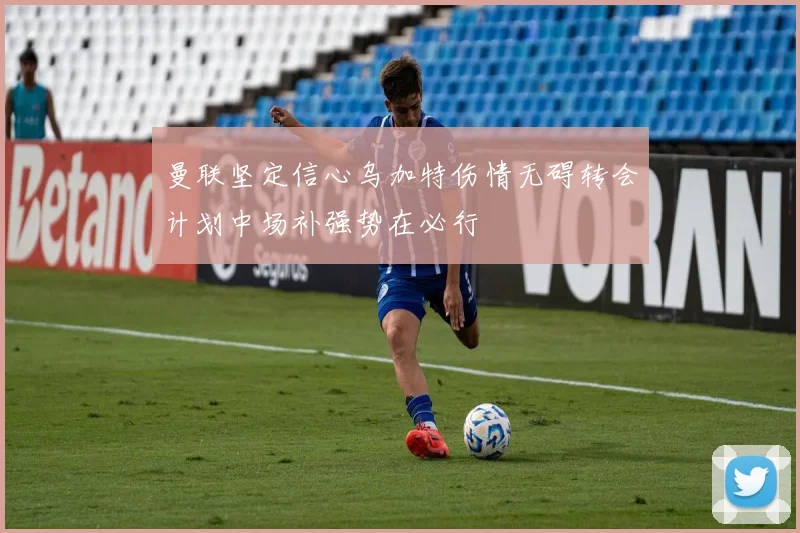 曼联坚定信心乌加特伤情无碍转会计划中场补强势在必行