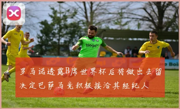 罗马诺透露B席世界杯后将做出去留决定巴萨马竞积极接洽其经纪人