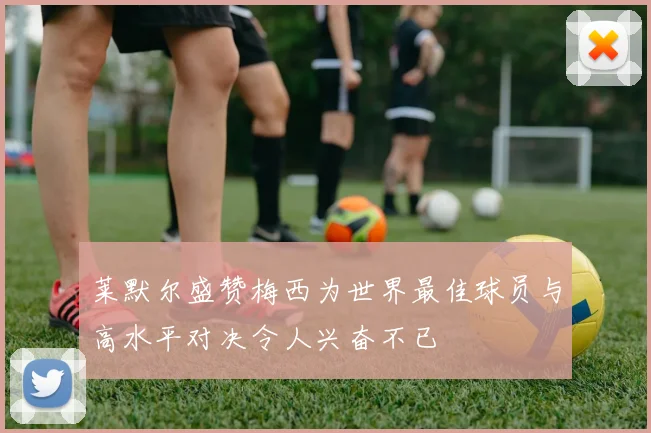 莱默尔盛赞梅西为世界最佳球员与高水平对决令人兴奋不已