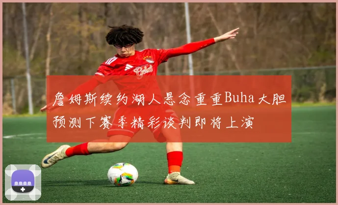詹姆斯续约湖人悬念重重Buha大胆预测下赛季精彩谈判即将上演