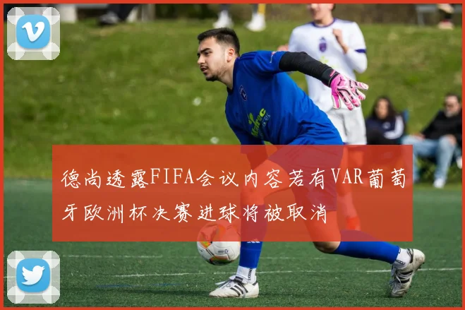德尚透露FIFA会议内容若有VAR葡萄牙欧洲杯决赛进球将被取消