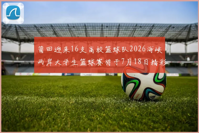 莆田迎来16支高校篮球队2026海峡两岸大学生篮球赛将于7月18日精彩开幕