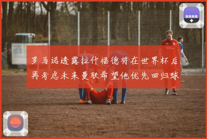 罗马诺透露拉什福德将在世界杯后再考虑未来曼联希望他优先回归球队