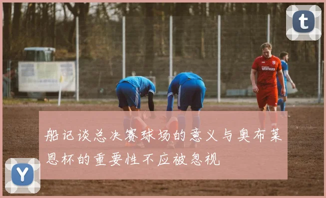 船记谈总决赛球场的意义与奥布莱恩杯的重要性不应被忽视