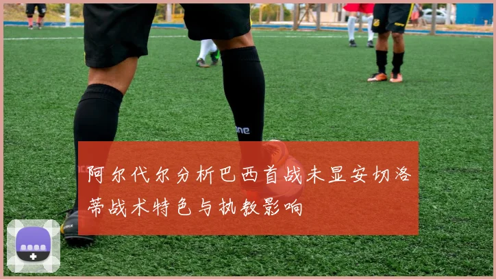 阿尔代尔分析巴西首战未显安切洛蒂战术特色与执教影响