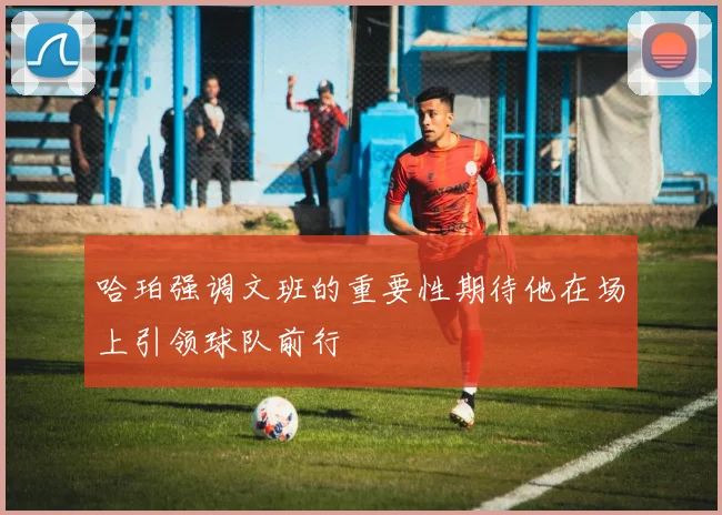 哈珀强调文班的重要性期待他在场上引领球队前行