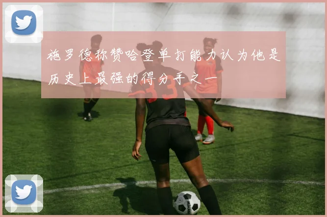 施罗德称赞哈登单打能力认为他是历史上最强的得分手之一