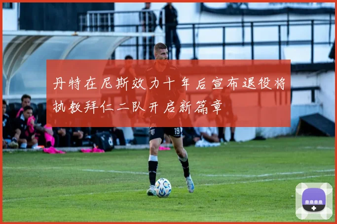 丹特在尼斯效力十年后宣布退役将执教拜仁二队开启新篇章