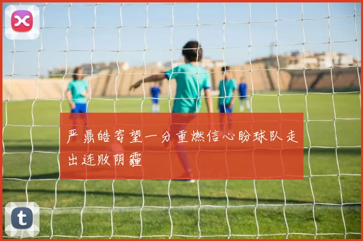 严鼎皓寄望一分重燃信心盼球队走出连败阴霾