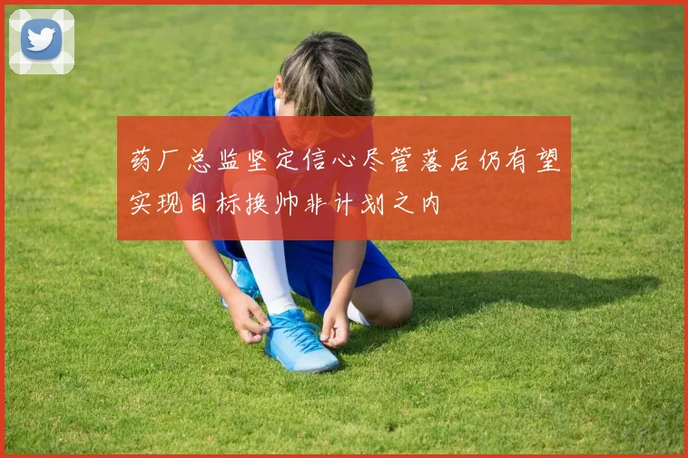 药厂总监坚定信心尽管落后仍有望实现目标换帅非计划之内