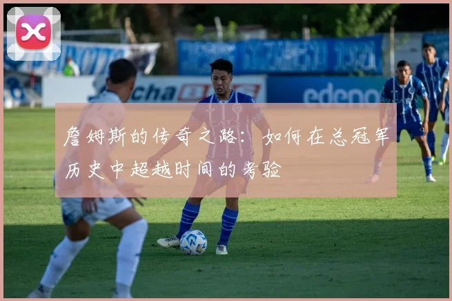 詹姆斯的传奇之路：如何在总冠军历史中超越时间的考验