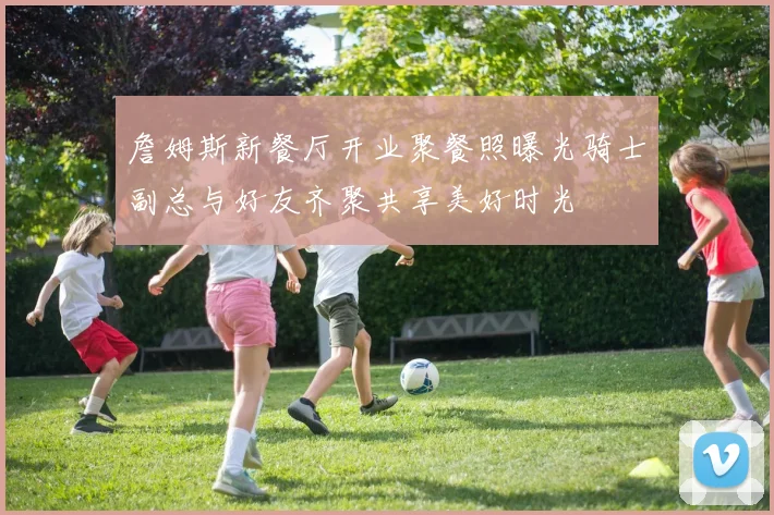 詹姆斯新餐厅开业聚餐照曝光骑士副总与好友齐聚共享美好时光
