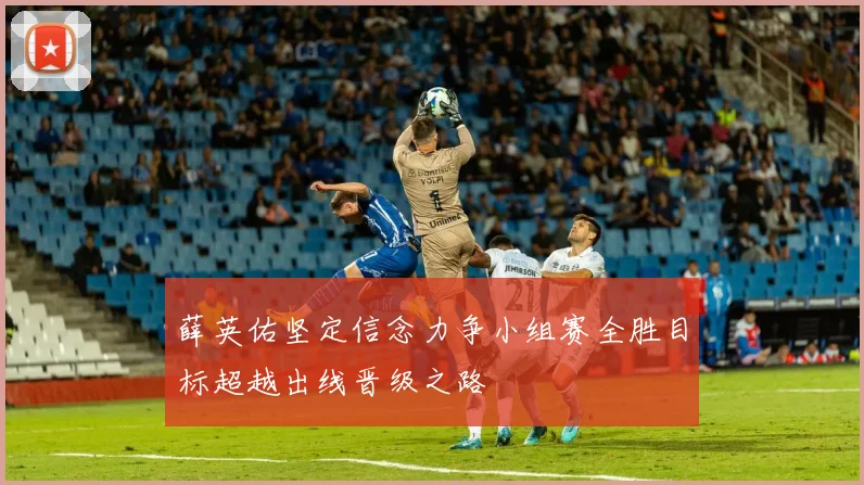 薛英佑坚定信念力争小组赛全胜目标超越出线晋级之路