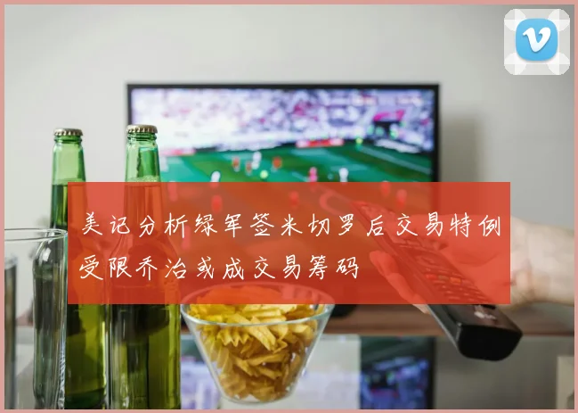 美记分析绿军签米切罗后交易特例受限乔治或成交易筹码