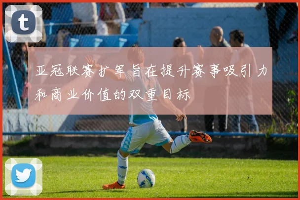 亚冠联赛扩军旨在提升赛事吸引力和商业价值的双重目标