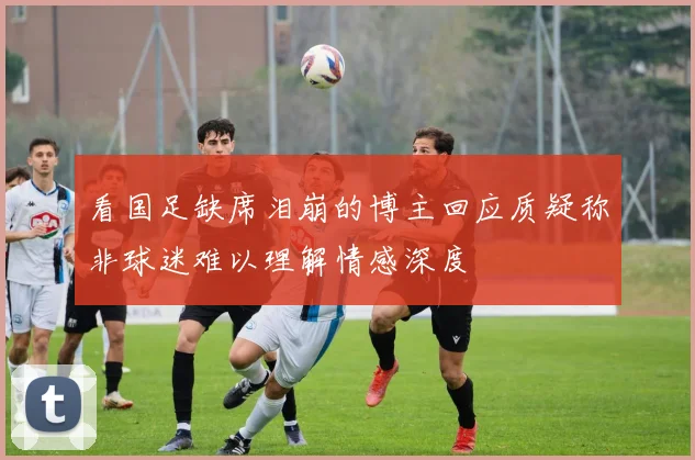 看国足缺席泪崩的博主回应质疑称非球迷难以理解情感深度