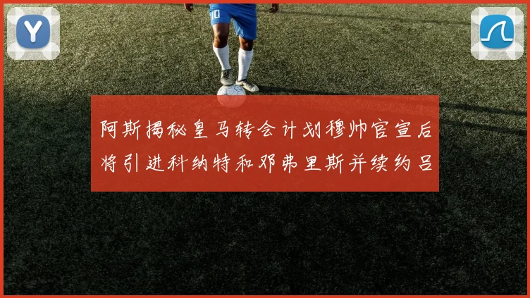 阿斯揭秘皇马转会计划穆帅官宣后将引进科纳特和邓弗里斯并续约吕迪格