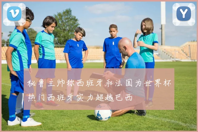 秘鲁主帅称西班牙和法国为世界杯热门西班牙实力超越巴西