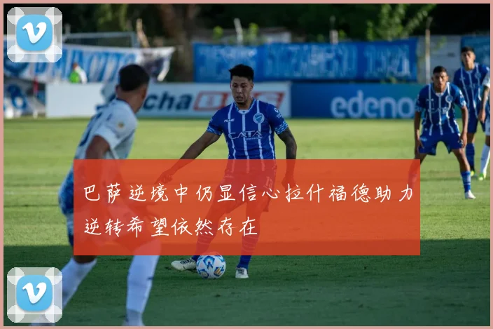 巴萨逆境中仍显信心拉什福德助力逆转希望依然存在