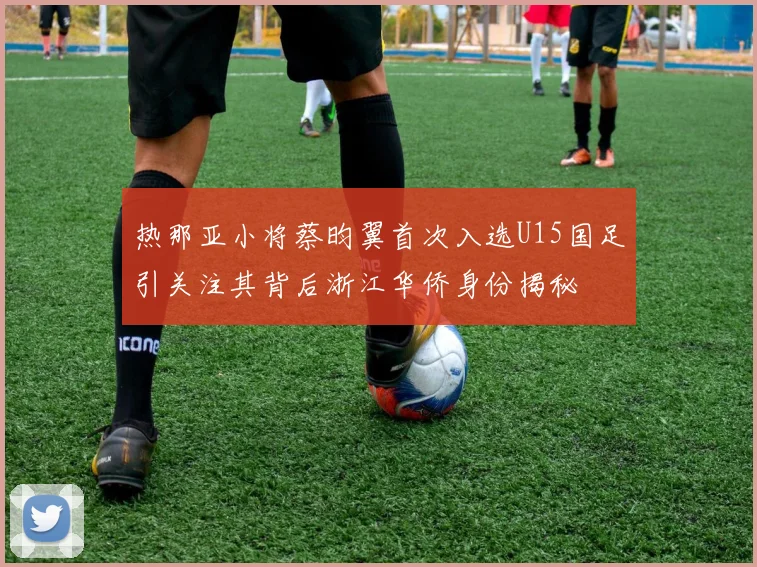 热那亚小将蔡昀翼首次入选U15国足引关注其背后浙江华侨身份揭秘